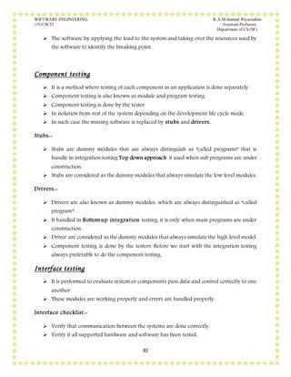 SOFTWARE ENGINEERING K.A.Mohamed Riyazudeen
15UCSC52 Assistant Professor,
Department of CS (SF).
81
 The software by applying the load to the system and taking over the resources used by
the software to identify the breaking point.
Component testing
 It is a method where testing of each component in an application is done separately.
 Component testing is also known as module and program testing.
 Component testing is done by the tester.
 In isolation from rest of the system depending on the development life cycle mode.
 In such case the missing software is replaced by stubs and drivers.
Stubs:-
 Stubs are dummy modules that are always distinguish as “called programs” that is
handle in integration testing Top down approach it used when sub programs are under
construction.
 Stubs are considered as the dummy modules that always simulate the low level modules.
Drivers:-
 Drivers are also known as dummy modules, which are always distinguished as “called
program”.
 It handled in Bottomup integration testing, it is only when main programs are under
construction.
 Driver are considered as the dummy modules that always simulate the high level model.
 Component testing is done by the testers. Before we start with the integration testing
always preferable to do the component testing.
Interface testing
 It is performed to evaluate system or components pass data and control correctly to one
another
 These modules are working properly and errors are handled properly.
Interface checklist:-
 Verify that communication between the systems are done correctly.
 Verify if all supported hardware and software has been tested..
 
