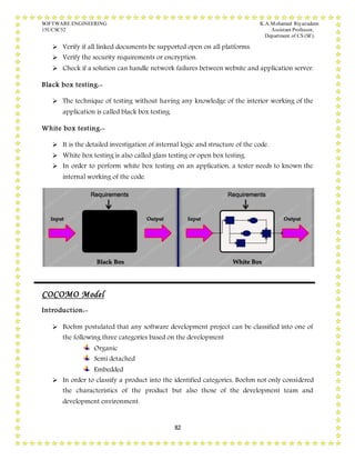SOFTWARE ENGINEERING K.A.Mohamed Riyazudeen
15UCSC52 Assistant Professor,
Department of CS (SF).
82
 Verify if all linked documents be supported open on all platforms.
 Verify the security requirements or encryption.
 Check if a solution can handle network failures between website and application server.
Black box testing:-
 The technique of testing without having any knowledge of the interior working of the
application is called black box testing.
White box testing:-
 It is the detailed investigation of internal logic and structure of the code.
 White box testing is also called glass testing or open box testing.
 In order to perform white box testing on an application, a tester needs to known the
internal working of the code.
COCOMO Model
Introduction:-
 Boehm postulated that any software development project can be classified into one of
the following three categories based on the development
Organic
Semi detached
Embedded
 In order to classify a product into the identified categories, Boehm not only considered
the characteristics of the product but also those of the development team and
development environment.
 