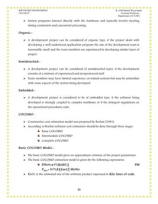 SOFTWARE ENGINEERING K.A.Mohamed Riyazudeen
15UCSC52 Assistant Professor,
Department of CS (SF).
83
 System programs interact directly with the hardware and typically involve meeting
timing constraints and concurrent processing.
Organic:-
 A development project can be considered of organic type, if the project deals with
developing a well understood application program the size of the development team is
reasonably small and the team members are experienced in developing similar types of
project.
Semidetached:-
 A development project can be considered of semidetached types, if the development
consists of a mixture of experienced and inexperienced staff.
 Team members may have limited experience on related systems but may be unfamiliar
with some aspects of the system being developed.
Embedded:-
 A development project is considered to be of embedded type, if the software being
developed is strongly coupled to complex hardware or if the stringent regulations on
the operational procedures exist.
COCOMO:-
 Constructive cost estimation model was proposed by Boehm [1981].
 According to Boehm software cost estimation should be done through three stages.
Basic COCOMO
Intermediate COCOMO
Complete COCOMO
Basic COCOMO Model:-
 The basic COCOMO model gives an approximate estimate of the project parameters.
 The basic COCOMO estimation model is given by the following expressions.
Effort=a1*(𝑲𝑳𝑶𝑪) 𝟐
𝒂
PM
𝑻 𝒅𝒆𝒗= b1*(𝑬𝒇𝒇𝒐𝒓𝒕) 𝟐
𝒃
Moths
 KLOC is the estimated size of the software product expressed in Kilo lines of code.
 
