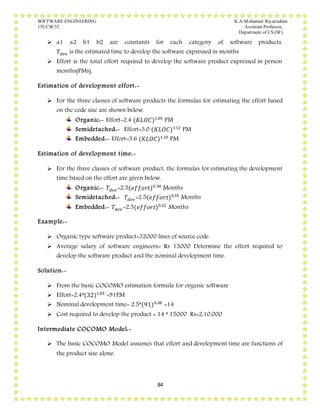 SOFTWARE ENGINEERING K.A.Mohamed Riyazudeen
15UCSC52 Assistant Professor,
Department of CS (SF).
84
 a1 a2 b1 b2 are constants for each category of software products.
𝑇𝑑𝑒𝑣 is the estimated time to develop the software expressed in months
 Effort is the total effort required to develop the software product expressed in person
months(PMs).
Estimation of development effort:-
 For the three classes of software products the formulas for estimating the effort based
on the code size are shown below.
Organic:- Effort=2.4 (𝐾𝐿𝑂𝐶)1.05
PM
Semidetached:- Effort=3.0 (𝐾𝐿𝑂𝐶)1.12
PM
Embedded:- Effort=3.6 (𝐾𝐿𝑂𝐶)1.10
PM
Estimation of development time:-
 For the three classes of software product, the formulas for estimating the development
time based on the effort are given below.
Organic:- 𝑇𝑑𝑒𝑣 =2.5(𝑒𝑓𝑓𝑜𝑟𝑡)0.38
Months
Semidetached:- 𝑇𝑑𝑒𝑣 =2.5(𝑒𝑓𝑓𝑜𝑟𝑡)0.35
Months
Embedded:- 𝑇𝑑𝑒𝑣 =2.5(𝑒𝑓𝑓𝑜𝑟𝑡)0.32
Months
Example:-
 Organic type software product=32000 lines of source code.
 Average salary of software engineers= Rs 15000 Determine the effort required to
develop the software product and the nominal development time.
Solution:-
 From the basic COCOMO estimation formula for organic software
 Effort=2.4*(32)1.05
=91PM
 Nominal development time= 2.5*(91)0.38
=14
 Cost required to develop the product = 14 * 15000 Rs=2,10,000
Intermediate COCOMO Model:-
 The basic COCOMO Model assumes that effort and development time are functions of
the product size alone.
 