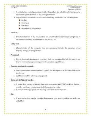SOFTWARE ENGINEERING K.A.Mohamed Riyazudeen
15UCSC52 Assistant Professor,
Department of CS (SF).
85
 A host of other project parameters besides the product size affect the efforts required to
develop the product as well as the development time.
 In general, the cost drivers can be classified as being attributes of the following items
Product
Computer
Personnel
Development environment
Product:-
 The characteristics of the product that are considered include inherent complexity of
the product, reliability requirements of the product etc.
Computer:-
 Characteristics of the computer that are considered include the execution speed
required storage pace required etc.
Personnel:-
 The attributes of development personnel that are considered include the experience
level of personnel programming capability, analysis capability etc.
Development environment:-
 Development environment attributes capture the development facilities available to the
developers.
 CASE tools used for software development.
Complete COCOMO model:-
 A major short coming of both the basic and intermediate COCOMO models is that they
consider a software product as a single homogeneous entity.
 However, most large system are made up several smaller subsystems.
E.g:-
 If some subsystem may be considered as organic type, some semidetached and some
embedded.
 