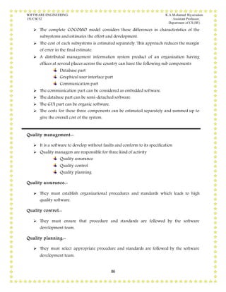 SOFTWARE ENGINEERING K.A.Mohamed Riyazudeen
15UCSC52 Assistant Professor,
Department of CS (SF).
86
 The complete COCOMO model considers these differences in characteristics of the
subsystems and estimates the effort and development.
 The cost of each subsystems is estimated separately. This approach reduces the margin
of error in the final estimate.
 A distributed management information system product of an organization having
offices at several places across the country can have the following sub components
Database part
Graphical user interface part
Communication part
 The communication part can be considered as embedded software.
 The database part can be semi-detached software.
 The GUI part can be organic software.
 The costs for these three components can be estimated separately and summed up to
give the overall cost of the system.
Quality management:-
 It is a software to develop without faults and conform to its specification
 Quality managers are responsible for three kind of activity
Quality assurance
Quality control
Quality planning
Quality assurance:-
 They must establish organizational procedures and standards which leads to high
quality software.
Quality control:-
 They must ensure that procedure and standards are followed by the software
development team.
Quality planning:-
 They must select appropriate procedure and standards are followed by the software
development team.
 
