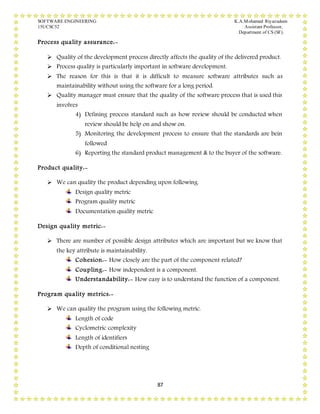 SOFTWARE ENGINEERING K.A.Mohamed Riyazudeen
15UCSC52 Assistant Professor,
Department of CS (SF).
87
Process quality assurance:-
 Quality of the development process directly affects the quality of the delivered product.
 Process quality is particularly important in software development.
 The reason for this is that it is difficult to measure software attributes such as
maintainability without using the software for a long period.
 Quality manager must ensure that the quality of the software process that is used this
involves
4) Defining process standard such as how review should be conducted when
review should be help on and show on.
5) Monitoring the development process to ensure that the standards are bein
followed
6) Reporting the standard product management & to the buyer of the software.
Product quality:-
 We can quality the product depending upon following.
Design quality metric
Program quality metric
Documentation quality metric
Design quality metric:-
 There are number of possible design attributes which are important but we know that
the key attribute is maintainability.
Cohesion:- How closely are the part of the component related?
Coupling:- How independent is a component.
Understandability:- How easy is to understand the function of a component.
Program quality metrics:-
 We can quality the program using the following metric.
Length of code
Cyclometric complexity
Length of identifiers
Depth of conditional nesting
 
