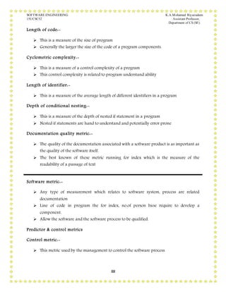 SOFTWARE ENGINEERING K.A.Mohamed Riyazudeen
15UCSC52 Assistant Professor,
Department of CS (SF).
88
Length of code:-
 This is a measure of the sixe of program
 Generally the larger the size of the code of a program components.
Cyclometric complexity:-
 This is a measure of a control complexity of a program
 This control complexity is related to program understand ability
Length of identifier:-
 This is a measure of the average length of different identifiers in a program
Depth of conditional nesting:-
 This is a measure of the depth of nested if statement in a program
 Nested if statements are hand to understand and potentially error prone
Documentation quality metric:-
 The quality of the documentation associated with a software product is as important as
the quality of the software itself.
 The best known of these metric running for index which is the measure of the
readability of a passage of text
Software metric:-
 Any type of measurement which relates to software system, process are related
documentation
 Line of code in program the for index, no.of person base require to develop a
component.
 Allow the software and the software process to be qualified.
Predictor & control metrics
Control metric:-
 This metric used by the management to control the software process.
 
