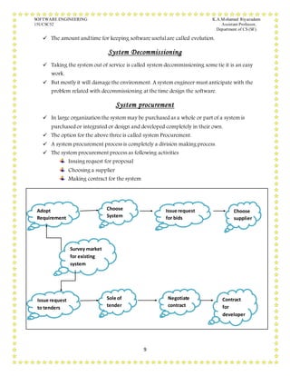 SOFTWARE ENGINEERING K.A.Mohamed Riyazudeen
15UCSC52 Assistant Professor,
Department of CS (SF).
9
 The amount and time for keeping software useful are called evolution.
System Decommissioning
 Taking the system out of service is called system decommissioning some tie it is an easy
work.
 But mostly it will damage the environment. A system engineer must anticipate with the
problem related with decommissioning at the time design the software.
System procurement
 In large organization the system may be purchased as a whole or part of a system is
purchased or integrated or design and developed completely in their own.
 The option for the above three is called system Procurement.
 A system procurement process is completely a division making process.
 The system procurement process as following activities
Issuing request for proposal
Choosing a supplier
Making contract for the system
Adopt
Requirement
Choose
System
Issue request
for bids
Choose
supplier
Survey market
for existing
system
Issue request
to tenders
Sole of
tender
Negotiate
contract
Contract
for
developer
 