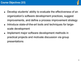 10
 Develop students’ ability to evaluate the effectiveness of an
organization’s software development practices, suggest
improvements, and define a process improvement strategy
 Introduce state-of-the-art tools and techniques for large-
scale development
 Implement major software development methods in
practical projects and motivate discussion via group
presentations
Course Objectives (3/3)
 