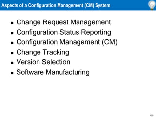 100
Aspects of a Configuration Management (CM) System
 Change Request Management
 Configuration Status Reporting
 Configuration Management (CM)
 Change Tracking
 Version Selection
 Software Manufacturing
 