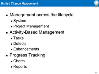 101
Unified Change Management
 Management across the lifecycle
 System
 Project Management
 Activity-Based Management
 Tasks
 Defects
 Enhancements
 Progress Tracking
 Charts
 Reports
 