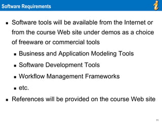 11
Software Requirements
 Software tools will be available from the Internet or
from the course Web site under demos as a choice
of freeware or commercial tools
 Business and Application Modeling Tools
 Software Development Tools
 Workflow Management Frameworks
 etc.
 References will be provided on the course Web site
 