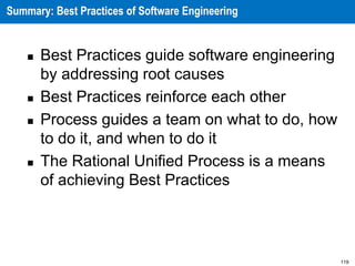 119
Summary: Best Practices of Software Engineering
 Best Practices guide software engineering
by addressing root causes
 Best Practices reinforce each other
 Process guides a team on what to do, how
to do it, and when to do it
 The Rational Unified Process is a means
of achieving Best Practices
 