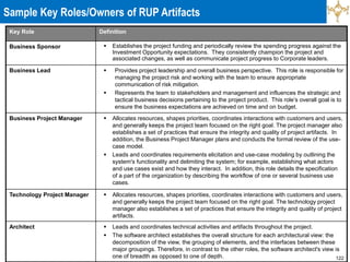 122
Key Role Definition
Business Sponsor  Establishes the project funding and periodically review the spending progress against the
Investment Opportunity expectations. They consistently champion the project and
associated changes, as well as communicate project progress to Corporate leaders.
Business Lead  Provides project leadership and overall business perspective. This role is responsible for
managing the project risk and working with the team to ensure appropriate
communication of risk mitigation.
 Represents the team to stakeholders and management and influences the strategic and
tactical business decisions pertaining to the project product. This role’s overall goal is to
ensure the business expectations are achieved on time and on budget.
Business Project Manager  Allocates resources, shapes priorities, coordinates interactions with customers and users,
and generally keeps the project team focused on the right goal. The project manager also
establishes a set of practices that ensure the integrity and quality of project artifacts. In
addition, the Business Project Manager plans and conducts the formal review of the use-
case model.
 Leads and coordinates requirements elicitation and use-case modeling by outlining the
system's functionality and delimiting the system; for example, establishing what actors
and use cases exist and how they interact. In addition, this role details the specification
of a part of the organization by describing the workflow of one or several business use
cases.
Technology Project Manager  Allocates resources, shapes priorities, coordinates interactions with customers and users,
and generally keeps the project team focused on the right goal. The technology project
manager also establishes a set of practices that ensure the integrity and quality of project
artifacts.
Architect  Leads and coordinates technical activities and artifacts throughout the project.
 The software architect establishes the overall structure for each architectural view: the
decomposition of the view, the grouping of elements, and the interfaces between these
major groupings. Therefore, in contrast to the other roles, the software architect's view is
one of breadth as opposed to one of depth.
Sample Key Roles/Owners of RUP Artifacts
 