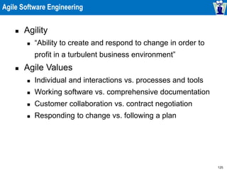 125
Agile Software Engineering
 Agility
 “Ability to create and respond to change in order to
profit in a turbulent business environment”
 Agile Values
 Individual and interactions vs. processes and tools
 Working software vs. comprehensive documentation
 Customer collaboration vs. contract negotiation
 Responding to change vs. following a plan
 