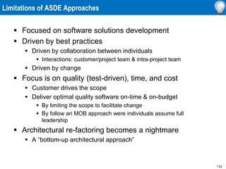132
Limitations of ASDE Approaches
 Focused on software solutions development
 Driven by best practices
 Driven by collaboration between individuals
 Interactions: customer/project team & intra-project team
 Driven by change
 Focus is on quality (test-driven), time, and cost
 Customer drives the scope
 Deliver optimal quality software on-time & on-budget
 By limiting the scope to facilitate change
 By follow an MOB approach were individuals assume full
leadership
 Architectural re-factoring becomes a nightmare
 A “bottom-up architectural approach”
 