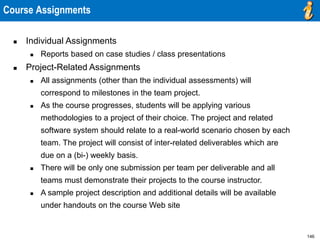 146
Course Assignments
 Individual Assignments
 Reports based on case studies / class presentations
 Project-Related Assignments
 All assignments (other than the individual assessments) will
correspond to milestones in the team project.
 As the course progresses, students will be applying various
methodologies to a project of their choice. The project and related
software system should relate to a real-world scenario chosen by each
team. The project will consist of inter-related deliverables which are
due on a (bi-) weekly basis.
 There will be only one submission per team per deliverable and all
teams must demonstrate their projects to the course instructor.
 A sample project description and additional details will be available
under handouts on the course Web site
 