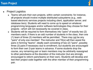 147
Team Project
 Project Logistics
 Teams will pick their own projects, within certain constraints: for instance,
all projects should involve multiple distributed subsystems (e.g., web-
based electronic services projects including client, application server, and
database tiers). Students will need to come up to speed on whatever
programming languages and/or software technologies they choose for their
projects - which will not necessarily be covered in class.
 Students will be required to form themselves into "pairs" of exactly two (2)
members each; if there is an odd number of students in the class, then one
(1) team of three (3) members will be permitted. There may not be any
"pairs" of only one member! The instructor and TA(s) will then assist the
pairs in forming "teams", ideally each consisting of two (2) "pairs", possibly
three (3) pairs if necessary due to enrollment, but students are encouraged
to form their own 2-pair teams in advance. If some students drop the
course, any remaining pair or team members may be arbitrarily reassigned
to other pairs/teams at the discretion of the instructor (but are strongly
encouraged to reform pairs/teams on their own). Students will develop and
test their project code together with the other member of their programming
pair.
 