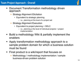 148
 Document Transformation methodology driven
approach
» Strategy Alignment Elicitation
• Equivalent to strategic planning
– i.e., planning at the level of a project set
» Strategy Alignment Execution
• Equivalent to project planning + SDLC
– i.e., planning a the level of individual projects + project
implementation
 Build a methodology Wiki & partially implement the
enablers
 Apply transformation methodology approach to a
sample problem domain for which a business solution
must be found
 Final product is a wiki/report that focuses on
» Methodology / methodology implementation / sample
business-driven problem solution
Team Project Approach - Overall
 