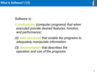 15
What is Software? (1/2)
Software is:
(1)instructions (computer programs) that when
executed provide desired features, function,
and performance;
(2) data structures that enable the programs to
adequately manipulate information;
(3) documentation that describes the
operation and use of the programs.
 