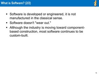16
What is Software? (2/2)
 Software is developed or engineered, it is not
manufactured in the classical sense.
 Software doesn't "wear out."
 Although the industry is moving toward component-
based construction, most software continues to be
custom-built.
 