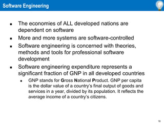18
 The economies of ALL developed nations are
dependent on software
 More and more systems are software-controlled
 Software engineering is concerned with theories,
methods and tools for professional software
development
 Software engineering expenditure represents a
significant fraction of GNP in all developed countries
 GNP stands for Gross National Product. GNP per capita
is the dollar value of a country’s final output of goods and
services in a year, divided by its population. It reflects the
average income of a country’s citizens.
Software Engineering
 