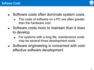 19
 Software costs often dominate system costs.
 The costs of software on a PC are often greater
than the hardware cost
 Software costs more to maintain than it does
to develop
 For systems with a long life, maintenance costs
may be several times development costs
 Software engineering is concerned with cost-
effective software development
Software Costs
 