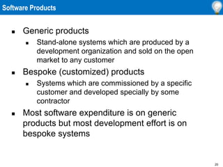 20
Software Products
 Generic products
 Stand-alone systems which are produced by a
development organization and sold on the open
market to any customer
 Bespoke (customized) products
 Systems which are commissioned by a specific
customer and developed specially by some
contractor
 Most software expenditure is on generic
products but most development effort is on
bespoke systems
 