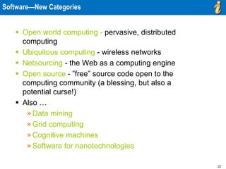 22
Software—New Categories
 Open world computing - pervasive, distributed
computing
 Ubiquitous computing - wireless networks
 Netsourcing - the Web as a computing engine
 Open source - ”free” source code open to the
computing community (a blessing, but also a
potential curse!)
 Also …
»Data mining
»Grid computing
»Cognitive machines
»Software for nanotechnologies
 