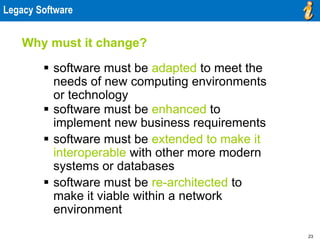 23
Legacy Software
 software must be adapted to meet the
needs of new computing environments
or technology
 software must be enhanced to
implement new business requirements
 software must be extended to make it
interoperable with other more modern
systems or databases
 software must be re-architected to
make it viable within a network
environment
Why must it change?
 