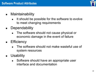24
Software Product Attributes
 Maintainability
 It should be possible for the software to evolve
to meet changing requirements
 Dependability
 The software should not cause physical or
economic damage in the event of failure
 Efficiency
 The software should not make wasteful use of
system resources
 Usability
 Software should have an appropriate user
interface and documentation
 