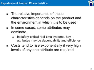 25
Importance of Product Characteristics
 The relative importance of these
characteristics depends on the product and
the environment in which it is to be used
 In some cases, some attributes may
dominate
 In safety-critical real-time systems, key
attributes may be dependability and efficiency
 Costs tend to rise exponentially if very high
levels of any one attribute are required
 