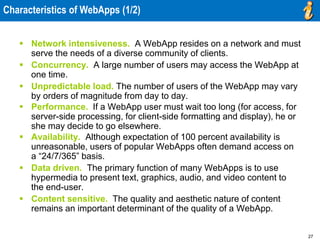 27
Characteristics of WebApps (1/2)
 Network intensiveness. A WebApp resides on a network and must
serve the needs of a diverse community of clients.
 Concurrency. A large number of users may access the WebApp at
one time.
 Unpredictable load. The number of users of the WebApp may vary
by orders of magnitude from day to day.
 Performance. If a WebApp user must wait too long (for access, for
server-side processing, for client-side formatting and display), he or
she may decide to go elsewhere.
 Availability. Although expectation of 100 percent availability is
unreasonable, users of popular WebApps often demand access on
a “24/7/365” basis.
 Data driven. The primary function of many WebApps is to use
hypermedia to present text, graphics, audio, and video content to
the end-user.
 Content sensitive. The quality and aesthetic nature of content
remains an important determinant of the quality of a WebApp.
 