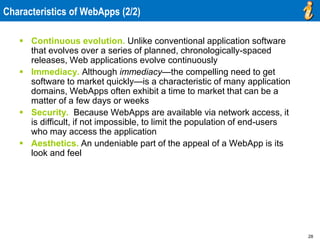 28
Characteristics of WebApps (2/2)
 Continuous evolution. Unlike conventional application software
that evolves over a series of planned, chronologically-spaced
releases, Web applications evolve continuously
 Immediacy. Although immediacy—the compelling need to get
software to market quickly—is a characteristic of many application
domains, WebApps often exhibit a time to market that can be a
matter of a few days or weeks
 Security. Because WebApps are available via network access, it
is difficult, if not impossible, to limit the population of end-users
who may access the application
 Aesthetics. An undeniable part of the appeal of a WebApp is its
look and feel
 
