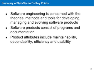 29
Summary of Sub-Section’s Key Points
 Software engineering is concerned with the
theories, methods and tools for developing,
managing and evolving software products
 Software products consist of programs and
documentation
 Product attributes include maintainability,
dependability, efficiency and usability
 