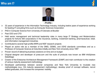 3
- Profile -
 32 years of experience in the Information Technology Industry, including twelve years of experience working
for leading IT consulting firms such as Computer Sciences Corporation
 PhD in Computer Science from University of Colorado at Boulder
 Past CEO and CTO
 Held senior management and technical leadership roles in many large IT Strategy and Modernization
projects for fortune 500 corporations in the insurance, banking, investment banking, pharmaceutical, retail,
and information management industries
 Contributed to several high-profile ARPA and NSF research projects
 Played an active role as a member of the OMG, ODMG, and X3H2 standards committees and as a
Professor of Computer Science at Columbia initially and New York University since 1997
 Proven record of delivering business solutions on time and on budget
 Original designer and developer of jcrew.com and the suite of products now known as IBM InfoSphere
DataStage
 Creator of the Enterprise Architecture Management Framework (EAMF) and main contributor to the creation
of various maturity assessment methodology
 Developed partnerships between several companies and New York University to incubate new
methodologies (e.g., EA maturity assessment methodology), develop proof of concept software, recruit
skilled graduates, and increase the companies’ visibility
Who am I?
 