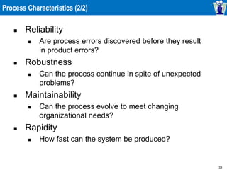 33
Process Characteristics (2/2)
 Reliability
 Are process errors discovered before they result
in product errors?
 Robustness
 Can the process continue in spite of unexpected
problems?
 Maintainability
 Can the process evolve to meet changing
organizational needs?
 Rapidity
 How fast can the system be produced?
 
