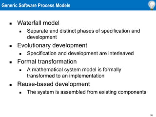 36
Generic Software Process Models
 Waterfall model
 Separate and distinct phases of specification and
development
 Evolutionary development
 Specification and development are interleaved
 Formal transformation
 A mathematical system model is formally
transformed to an implementation
 Reuse-based development
 The system is assembled from existing components
 