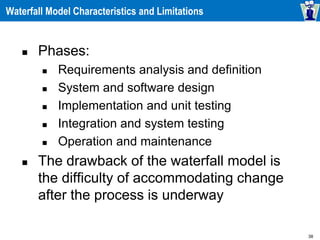 38
Waterfall Model Characteristics and Limitations
 Phases:
 Requirements analysis and definition
 System and software design
 Implementation and unit testing
 Integration and system testing
 Operation and maintenance
 The drawback of the waterfall model is
the difficulty of accommodating change
after the process is underway
 