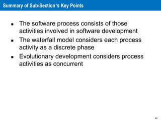 42
Summary of Sub-Section’s Key Points
 The software process consists of those
activities involved in software development
 The waterfall model considers each process
activity as a discrete phase
 Evolutionary development considers process
activities as concurrent
 