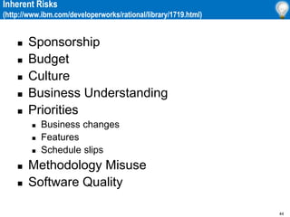 44
Inherent Risks
(http://www.ibm.com/developerworks/rational/library/1719.html)
 Sponsorship
 Budget
 Culture
 Business Understanding
 Priorities
 Business changes
 Features
 Schedule slips
 Methodology Misuse
 Software Quality
 