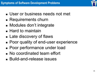 45
Symptoms of Software Development Problems
 User or business needs not met
 Requirements churn
 Modules don’t integrate
 Hard to maintain
 Late discovery of flaws
 Poor quality of end-user experience
 Poor performance under load
 No coordinated team effort
 Build-and-release issues
 