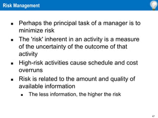 47
Risk Management
 Perhaps the principal task of a manager is to
minimize risk
 The 'risk' inherent in an activity is a measure
of the uncertainty of the outcome of that
activity
 High-risk activities cause schedule and cost
overruns
 Risk is related to the amount and quality of
available information
 The less information, the higher the risk
 