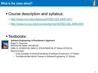5
What is the class about?
 Course description and syllabus:
» http://www.nyu.edu/classes/jcf/CSCI-GA.2440-001/
» http://www.cs.nyu.edu/courses/spring15/CSCI-GA.2440-001/
 Textbooks:
» Software Engineering: A Practitioner’s Approach
Roger S. Pressman
McGraw-Hill Higher International
ISBN-10: 0078022126, ISBN-13: 978-0078022128, 8th Edition (01/23/14)
» Recommended:
» Code Complete: A Practical Handbook of Software Construction, 2nd Edition
» The Mythical Man-Month: Essays on Software Engineering, 2nd Edition
 