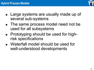 50
Hybrid Process Models
 Large systems are usually made up of
several sub-systems
 The same process model need not be
used for all subsystems
 Prototyping should be used for high-
risk specifications
 Waterfall model should be used for
well-understood developments
 