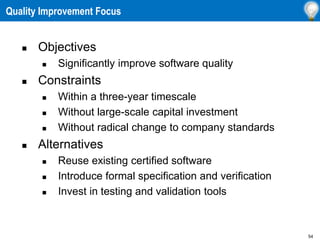 54
Quality Improvement Focus
 Objectives
 Significantly improve software quality
 Constraints
 Within a three-year timescale
 Without large-scale capital investment
 Without radical change to company standards
 Alternatives
 Reuse existing certified software
 Introduce formal specification and verification
 Invest in testing and validation tools
 