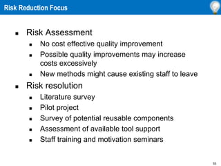 55
 Risk Assessment
 No cost effective quality improvement
 Possible quality improvements may increase
costs excessively
 New methods might cause existing staff to leave
 Risk resolution
 Literature survey
 Pilot project
 Survey of potential reusable components
 Assessment of available tool support
 Staff training and motivation seminars
Risk Reduction Focus
 