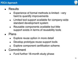 56
 Results
 Experience of formal methods is limited - very
hard to quantify improvements
 Limited tool support available for company-wide
standard development system
 Reusable components available but little
support exists in terms of reusability tools
 Plans
 Explore reuse option in more detail
 Develop prototype reuse support tools
 Explore component certification scheme
 Commitment
 Fund further 18-month study phase
PDCA Approach
 