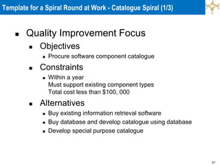 57
Template for a Spiral Round at Work - Catalogue Spiral (1/3)
 Quality Improvement Focus
 Objectives
 Procure software component catalogue
 Constraints
 Within a year
Must support existing component types
Total cost less than $100, 000
 Alternatives
 Buy existing information retrieval software
 Buy database and develop catalogue using database
 Develop special purpose catalogue
 