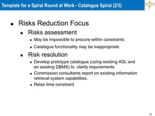 58
 Risks Reduction Focus
 Risks assessment
 May be impossible to procure within constraints
 Catalogue functionality may be inappropriate
 Risk resolution
 Develop prototype catalogue (using existing 4GL and
an existing DBMS) to clarify requirements
 Commission consultants report on existing information
retrieval system capabilities.
 Relax time constraint
Template for a Spiral Round at Work - Catalogue Spiral (2/3)
 