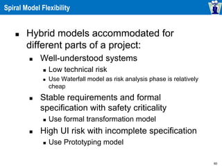 60
Spiral Model Flexibility
 Hybrid models accommodated for
different parts of a project:
 Well-understood systems
 Low technical risk
 Use Waterfall model as risk analysis phase is relatively
cheap
 Stable requirements and formal
specification with safety criticality
 Use formal transformation model
 High UI risk with incomplete specification
 Use Prototyping model
 