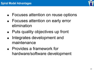 61
Spiral Model Advantages
 Focuses attention on reuse options
 Focuses attention on early error
elimination
 Puts quality objectives up front
 Integrates development and
maintenance
 Provides a framework for
hardware/software development
 