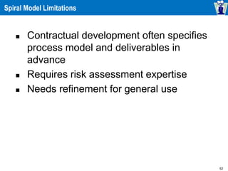 62
Spiral Model Limitations
 Contractual development often specifies
process model and deliverables in
advance
 Requires risk assessment expertise
 Needs refinement for general use
 